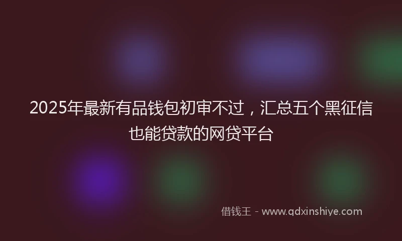 2025年最新有品钱包初审不过，汇总五个黑征信也能贷款的网贷平台