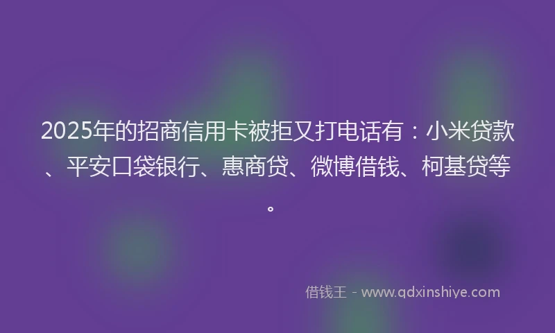2025年的招商信用卡被拒又打电话有：小米贷款、平安口袋银行、惠商贷、微博借钱、柯基贷等。