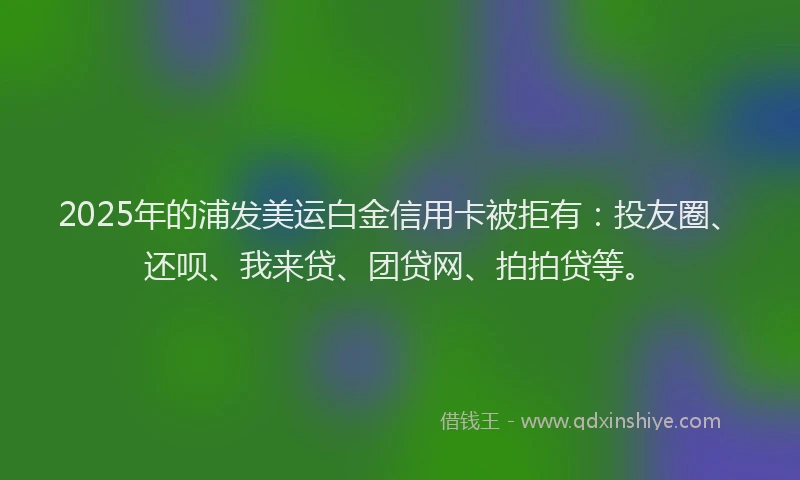 2025年的浦发美运白金信用卡被拒有：投友圈、还呗、我来贷、团贷网、拍拍贷等。