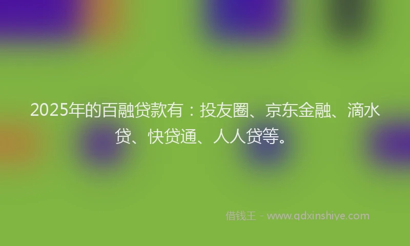 2025年的百融贷款有：投友圈、京东金融、滴水贷、快贷通、人人贷等。