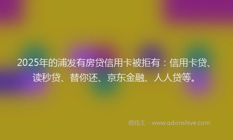 2025年的浦发有房贷信用卡被拒有：信用卡贷、读秒贷、替你还、京东金融、人人贷等。