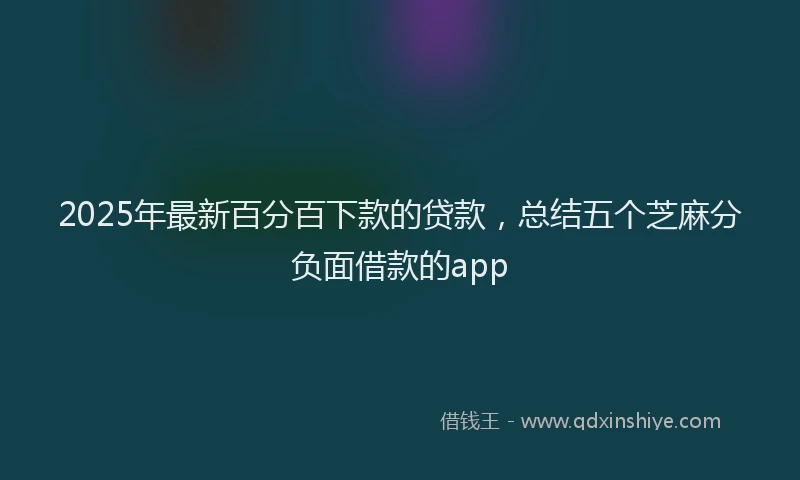 2025年最新百分百下款的贷款，总结五个芝麻分负面借款的app