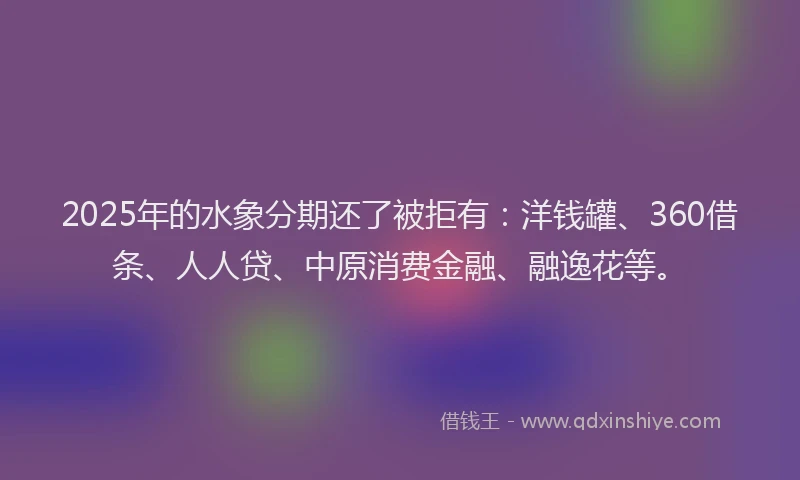 2025年的水象分期还了被拒有：洋钱罐、360借条、人人贷、中原消费金融、融逸花等。