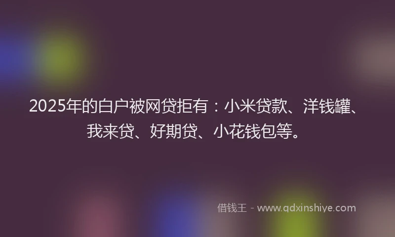 2025年的白户被网贷拒有：小米贷款、洋钱罐、我来贷、好期贷、小花钱包等。