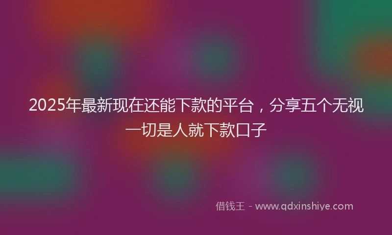 2025年最新现在还能下款的平台，分享五个无视一切是人就下款口子