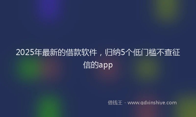 2025年最新的借款软件，归纳5个低门槛不查征信的app