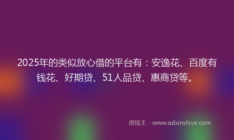 2025年的类似放心借的平台有：安逸花、百度有钱花、好期贷、51人品贷、惠商贷等。