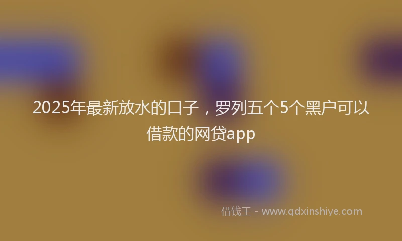 2025年最新放水的口子，罗列五个5个黑户可以借款的网贷app