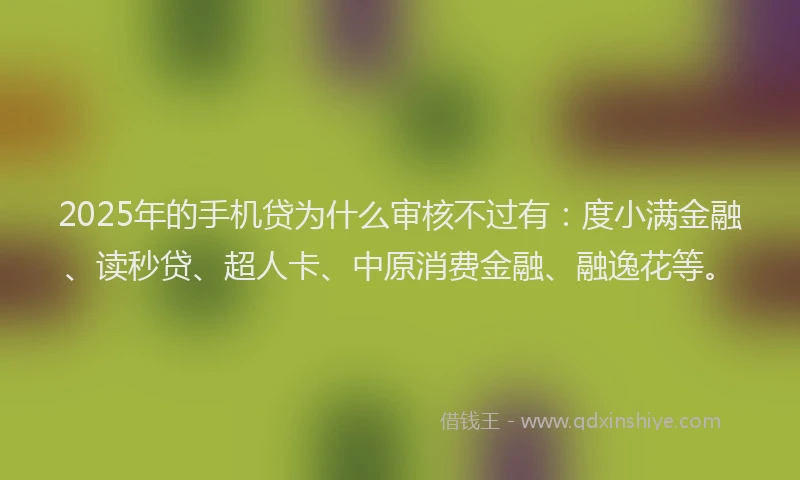 2025年的手机贷为什么审核不过有：度小满金融、读秒贷、超人卡、中原消费金融、融逸花等。