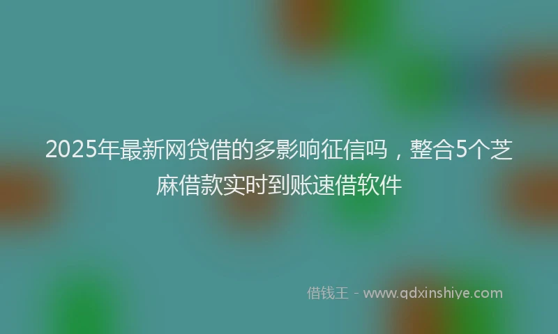 2025年最新网贷借的多影响征信吗，整合5个芝麻借款实时到账速借软件