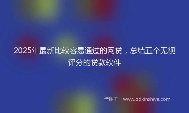 2025年最新比较容易通过的网贷，总结五个无视评分的贷款软件