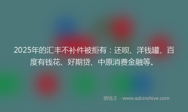 2025年的汇丰不补件被拒有：还呗、洋钱罐、百度有钱花、好期贷、中原消费金融等。