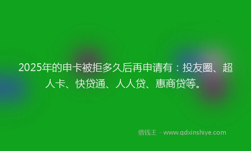 2025年的申卡被拒多久后再申请有：投友圈、超人卡、快贷通、人人贷、惠商贷等。