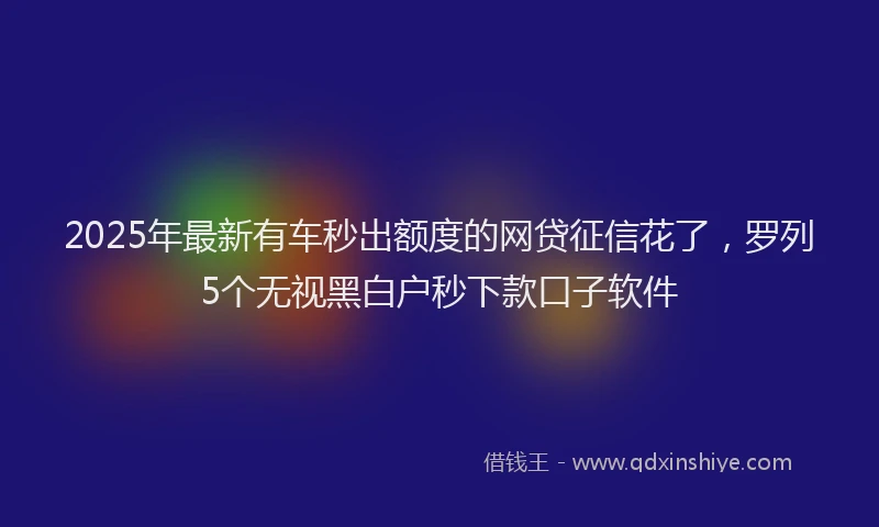 2025年最新有车秒出额度的网贷征信花了，罗列5个无视黑白户秒下款口子软件