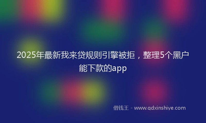2025年最新我来贷规则引擎被拒，整理5个黑户能下款的app
