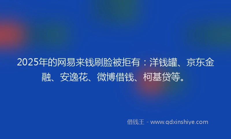 2025年的网易来钱刷脸被拒有：洋钱罐、京东金融、安逸花、微博借钱、柯基贷等。