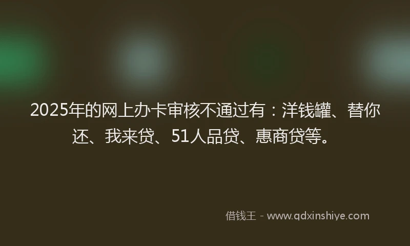 2025年的网上办卡审核不通过有：洋钱罐、替你还、我来贷、51人品贷、惠商贷等。