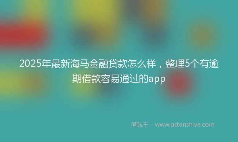2025年最新海马金融贷款怎么样，整理5个有逾期借款容易通过的app