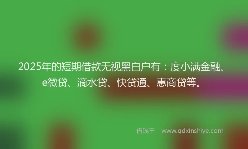2025年的短期借款无视黑白户有：度小满金融、e微贷、滴水贷、快贷通、惠商贷等。