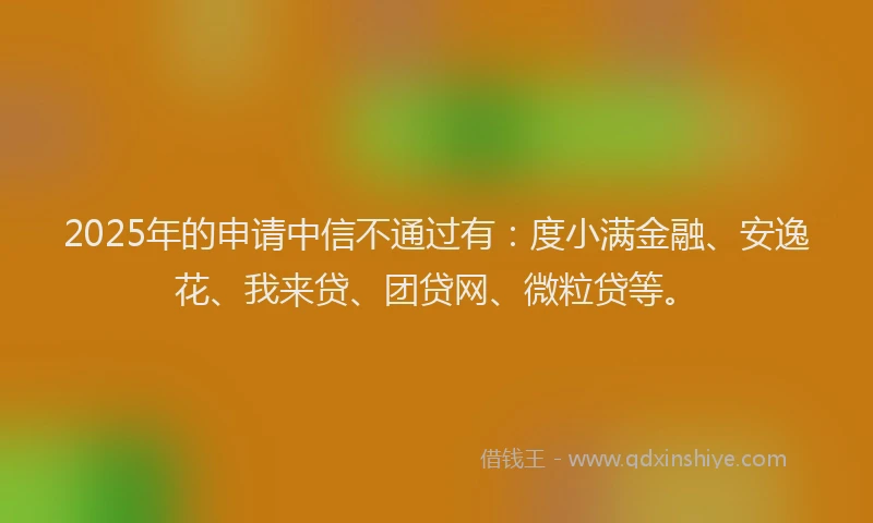 2025年的申请中信不通过有：度小满金融、安逸花、我来贷、团贷网、微粒贷等。