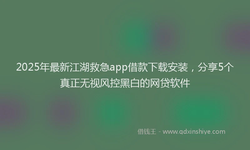 2025年最新江湖救急app借款下载安装，分享5个真正无视风控黑白的网贷软件