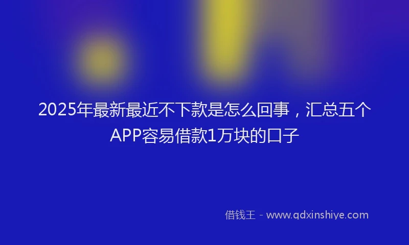 2025年最新最近不下款是怎么回事，汇总五个APP容易借款1万块的口子