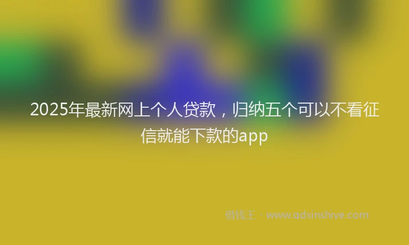 2025年最新网上个人贷款,归纳五个可以不看征信就能下款的app