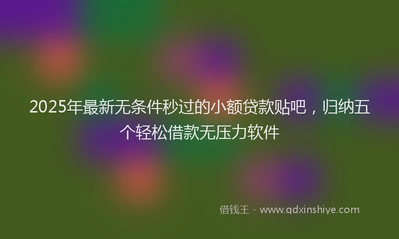 2025年最新无条件秒过的小额贷款贴吧，归纳五个轻松借款无压力软件