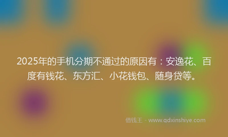 2025年的手机分期不通过的原因有：安逸花、百度有钱花、东方汇、小花钱包、随身贷等。