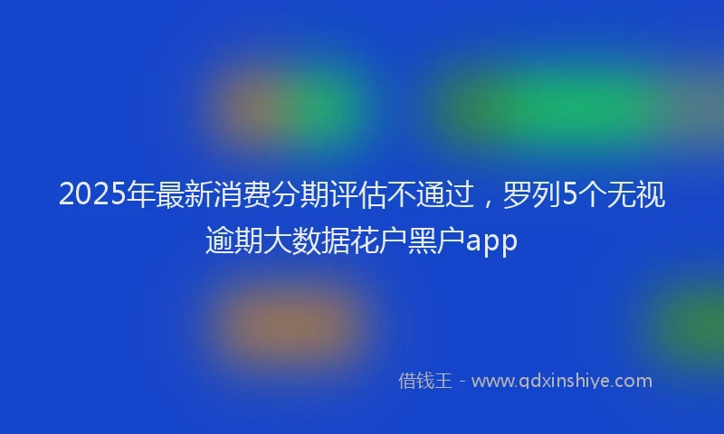 2025年最新消费分期评估不通过，罗列5个无视逾期大数据花户黑户app