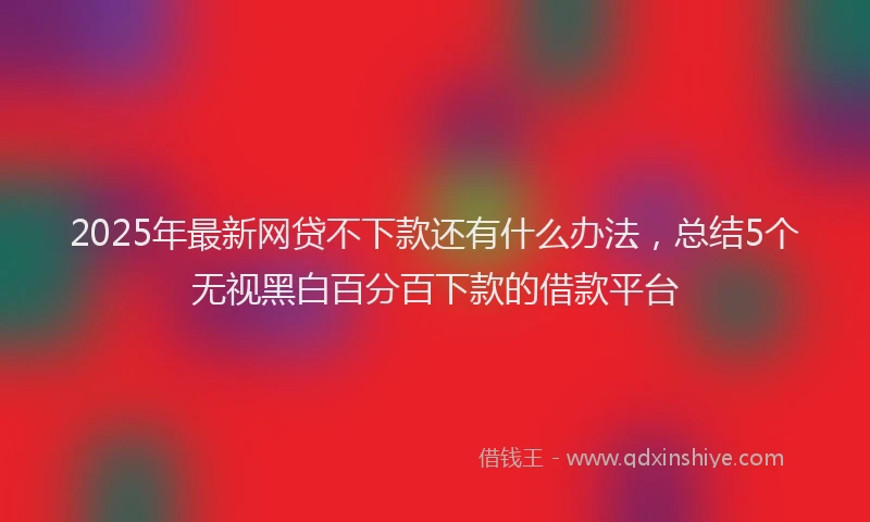 2025年最新网贷不下款还有什么办法，总结5个无视黑白百分百下款的借款平台