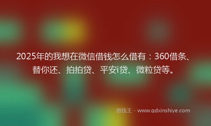 2025年的我想在微信借钱怎么借有：360借条、替你还、拍拍贷、平安i贷、微粒贷等。