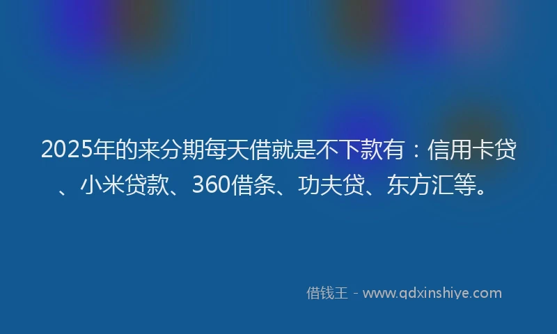 2025年的来分期每天借就是不下款有：信用卡贷、小米贷款、360借条、功夫贷、东方汇等。