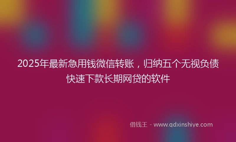 2025年最新急用钱微信转账，归纳五个无视负债快速下款长期网贷的软件