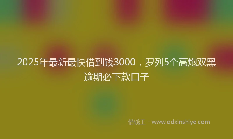 2025年最新最快借到钱3000，罗列5个高炮双黑逾期必下款口子