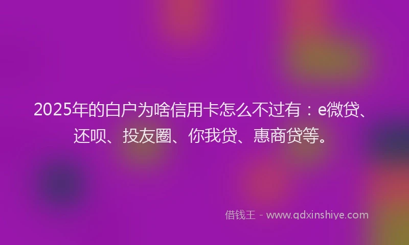 2025年的白户为啥信用卡怎么不过有：e微贷、还呗、投友圈、你我贷、惠商贷等。