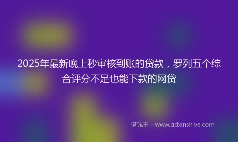 2025年最新晚上秒审核到账的贷款，罗列五个综合评分不足也能下款的网贷