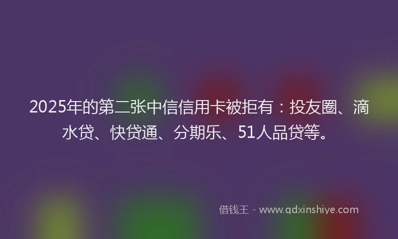 2025年的第二张中信信用卡被拒有：投友圈、滴水贷、快贷通、分期乐、51人品贷等。