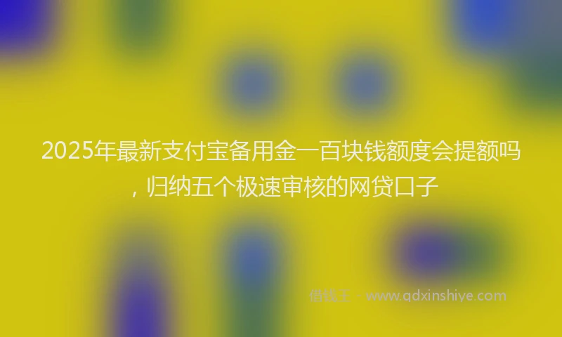 2025年最新支付宝备用金一百块钱额度会提额吗，归纳五个极速审核的网贷口子