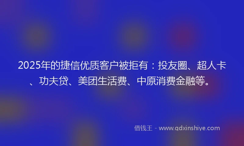 2025年的捷信优质客户被拒有：投友圈、超人卡、功夫贷、美团生活费、中原消费金融等。
