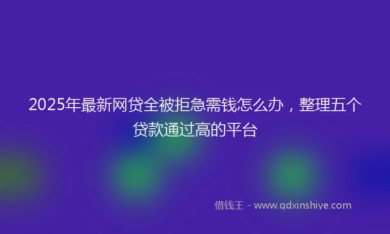 2025年最新网贷全被拒急需钱怎么办，整理五个贷款通过高的平台