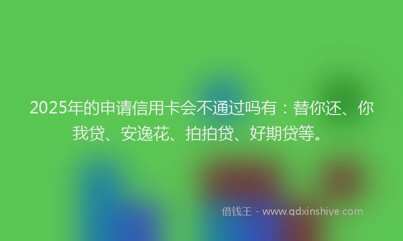 2025年的申请信用卡会不通过吗有：替你还、你我贷、安逸花、拍拍贷、好期贷等。
