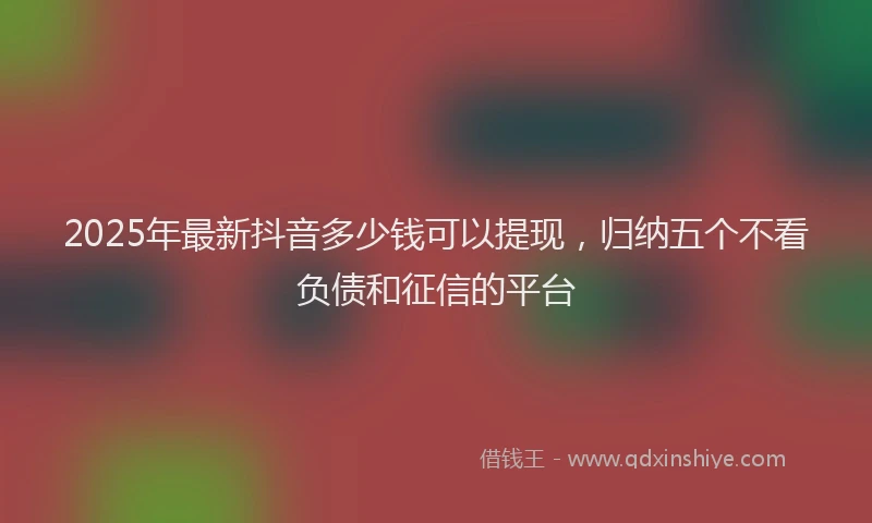 2025年最新抖音多少钱可以提现，归纳五个不看负债和征信的平台