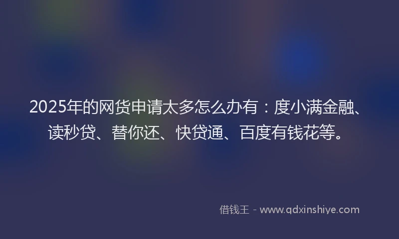 2025年的网货申请太多怎么办有：度小满金融、读秒贷、替你还、快贷通、百度有钱花等。