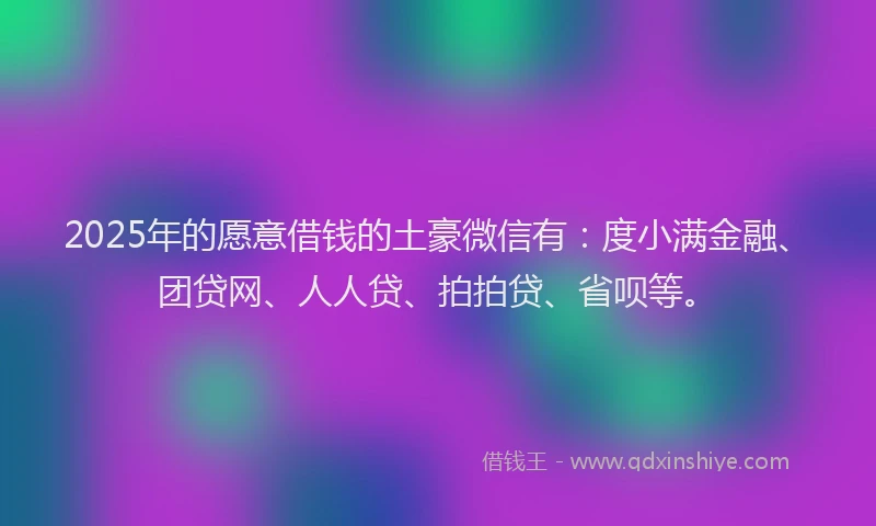2025年的愿意借钱的土豪微信有：度小满金融、团贷网、人人贷、拍拍贷、省呗等。