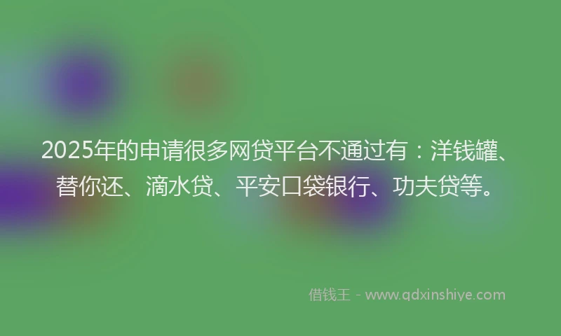 2025年的申请很多网贷平台不通过有：洋钱罐、替你还、滴水贷、平安口袋银行、功夫贷等。