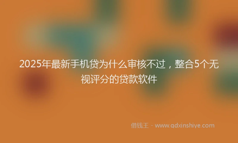 2025年最新手机贷为什么审核不过，整合5个无视评分的贷款软件