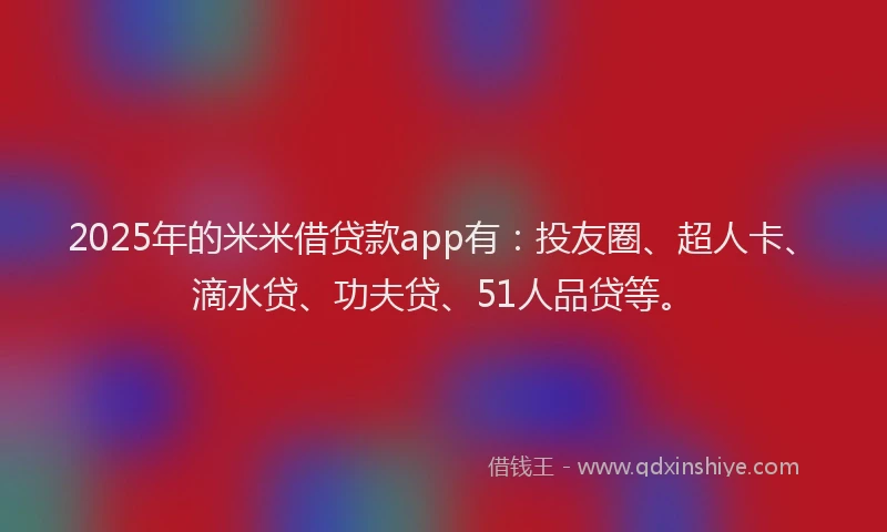 2025年的米米借贷款app有：投友圈、超人卡、滴水贷、功夫贷、51人品贷等。