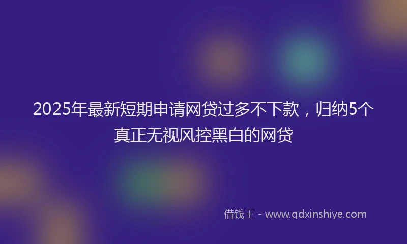 2025年最新短期申请网贷过多不下款，归纳5个真正无视风控黑白的网贷