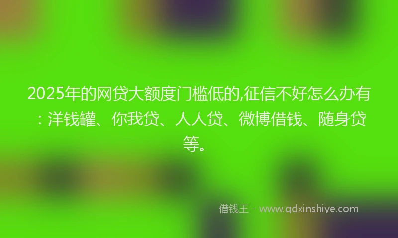 2025年的网贷大额度门槛低的,征信不好怎么办有：洋钱罐、你我贷、人人贷、微博借钱、随身贷等。